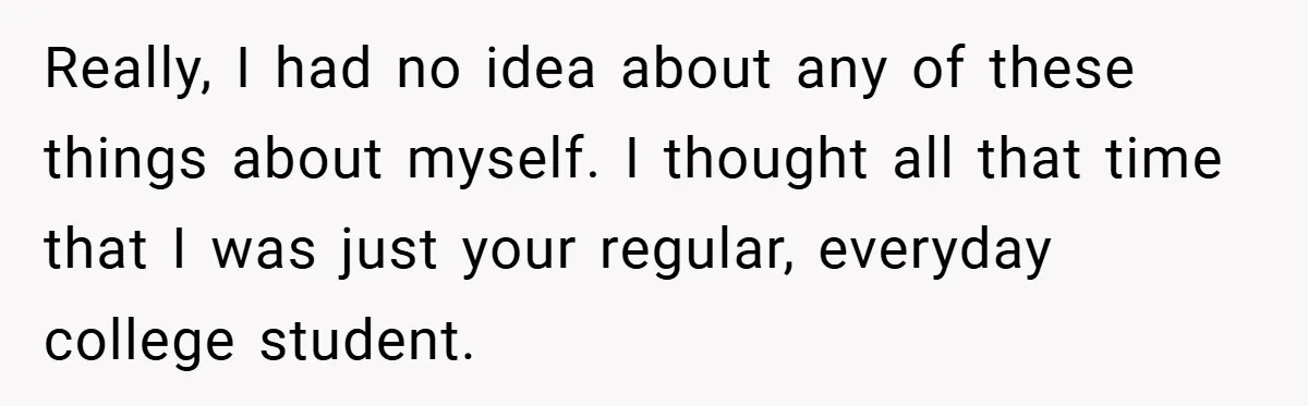 Really, I had no idea about any of these things about myself. I thought all that time that I was just your regular, everyday college student.