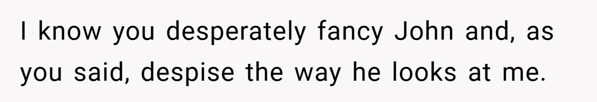 A Woman Finally Snaps After Her “Friend” Publicly Humiliates Her Over Her Body I know you desperately fancy John and, as you said, despise the way he looks at me.