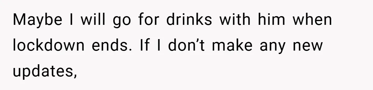 A Woman Finally Snaps After Her “Friend” Publicly Humiliates Her Over Her Body Maybe I will go for drinks with him when lockdown ends. If I don’t make any new updates,