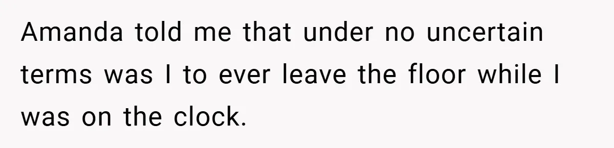 Amanda told me that under no uncertain terms was I to ever leave the floor while I was on the clock.