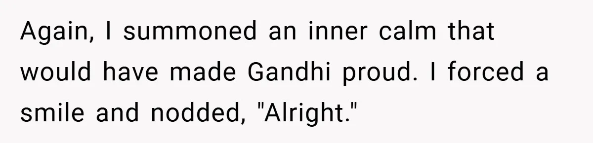 Again, I summoned an inner calm that would have made Gandhi proud. I forced a smile and nodded, "Alright."