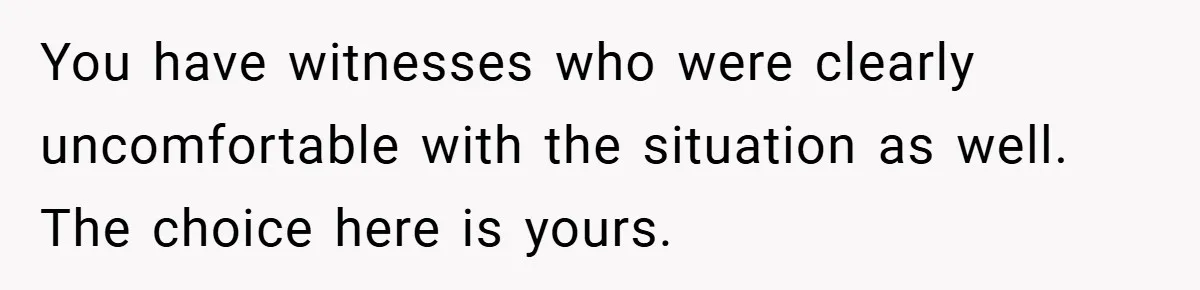 A Woman Finally Snaps After Her “Friend” Publicly Humiliates Her Over Her Body You have witnesses who were clearly uncomfortable with the situation as well. The choice here is yours.