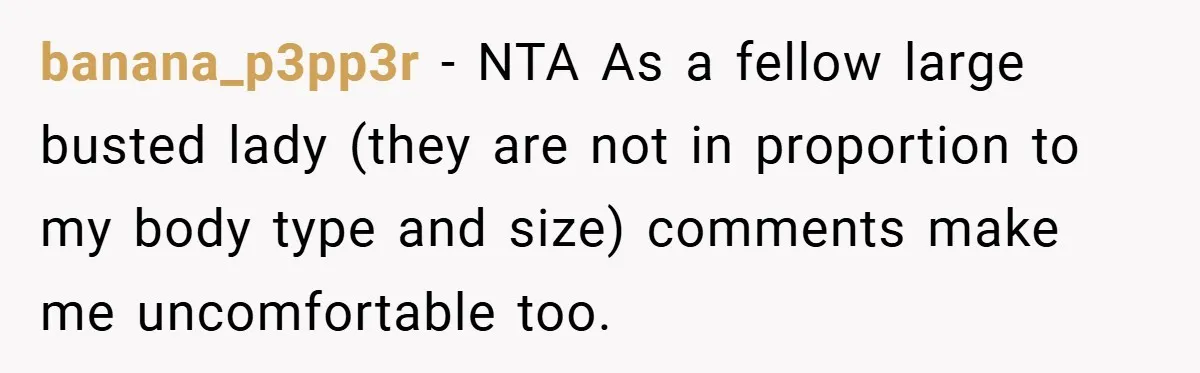 A Woman Finally Snaps After Her “Friend” Publicly Humiliates Her Over Her Body banana_p3pp3r − NTA As a fellow large busted lady (they are not in proportion to my body type and size) comments make me uncomfortable too.
