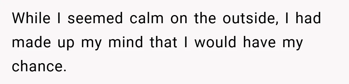 While I seemed calm on the outside, I had made up my mind that I would have my chance.
