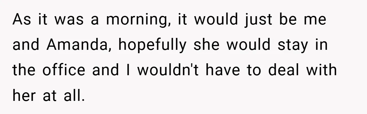 As it was a morning, it would just be me and Amanda, hopefully she would stay in the office and I wouldn't have to deal with her at all.