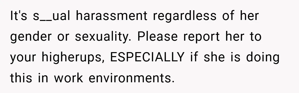A Woman Finally Snaps After Her “Friend” Publicly Humiliates Her Over Her Body It's s__ual harassment regardless of her gender or sexuality. Please report her to your higherups, ESPECIALLY if she is doing this in work environments.