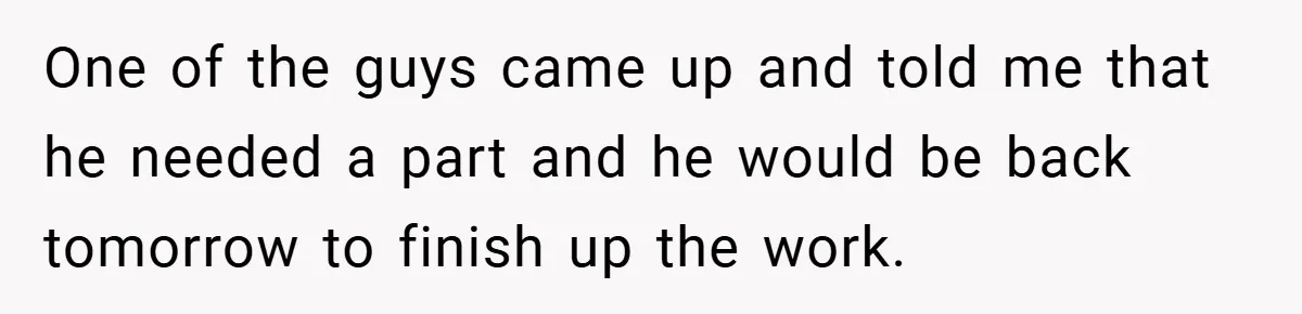 One of the guys came up and told me that he needed a part and he would be back tomorrow to finish up the work.