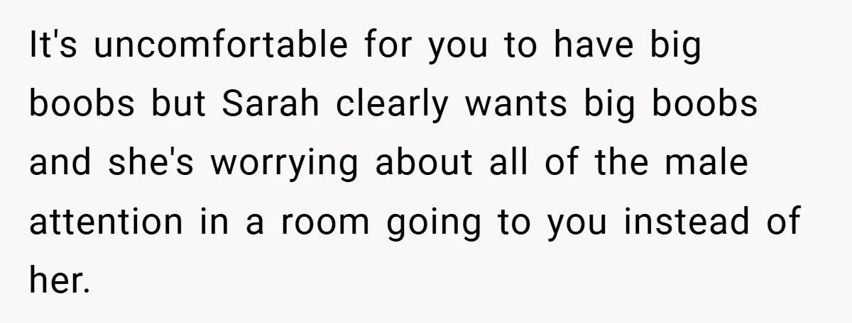 A Woman Finally Snaps After Her “Friend” Publicly Humiliates Her Over Her Body It's uncomfortable for you to have big boobs but Sarah clearly wants big boobs and she's worrying about all of the male attention in a room going to you instead...