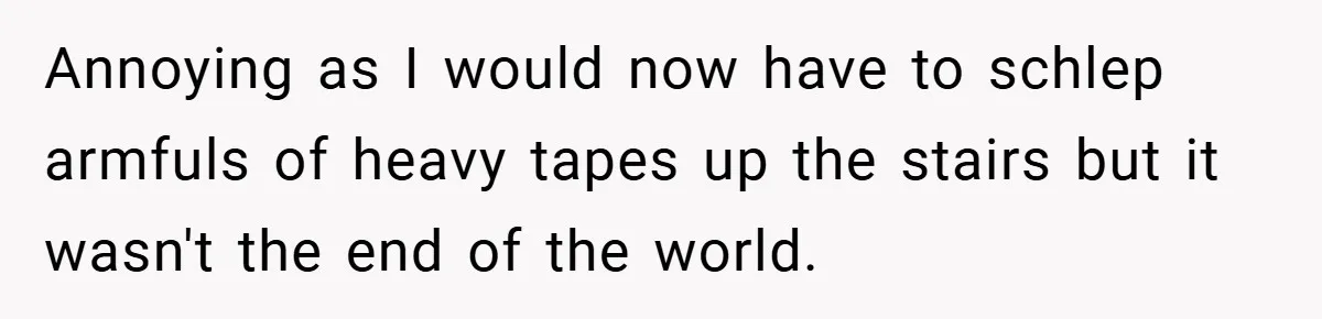 Annoying as I would now have to schlep armfuls of heavy tapes up the stairs but it wasn't the end of the world.