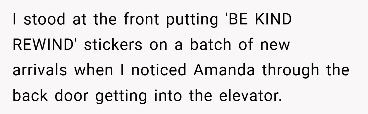 I stood at the front putting 'BE KIND REWIND' stickers on a batch of new arrivals when I noticed Amanda through the back door getting into the elevator.