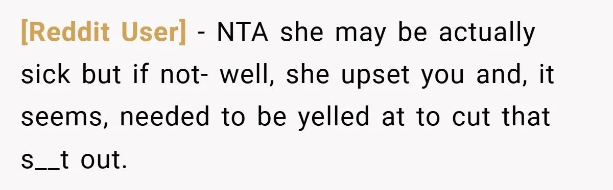 [Reddit User] − NTA she may be actually sick but if not- well, she upset you and, it seems, needed to be yelled at to cut that s__t out.