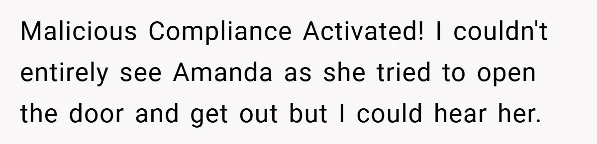 Malicious Compliance Activated! I couldn't entirely see Amanda as she tried to open the door and get out but I could hear her.