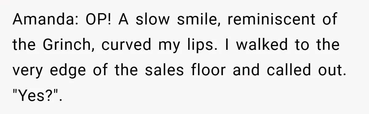 Amanda: OP! A slow smile, reminiscent of the Grinch, curved my lips. I walked to the very edge of the sales floor and called out. "Yes?".