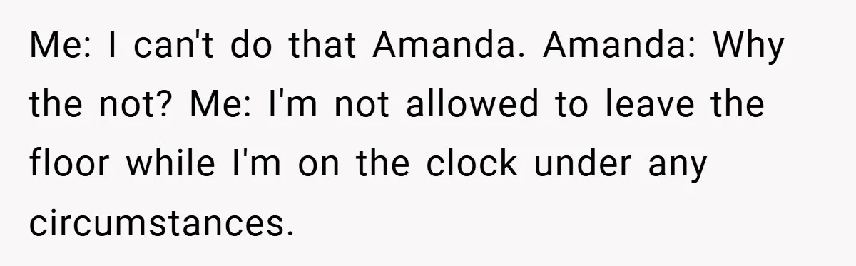 Me: I can't do that Amanda. Amanda: Why the not? Me: I'm not allowed to leave the floor while I'm on the clock under any circumstances.