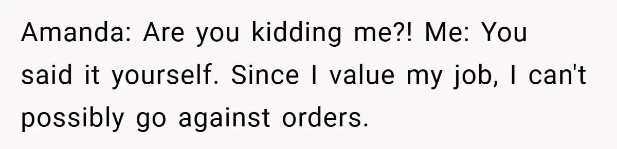 Amanda: Are you kidding me?! Me: You said it yourself. Since I value my job, I can't possibly go against orders.