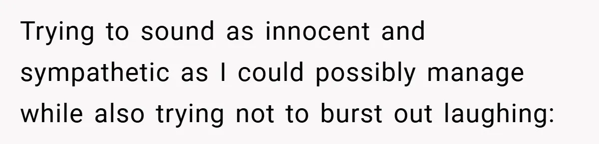Trying to sound as innocent and sympathetic as I could possibly manage while also trying not to burst out laughing: