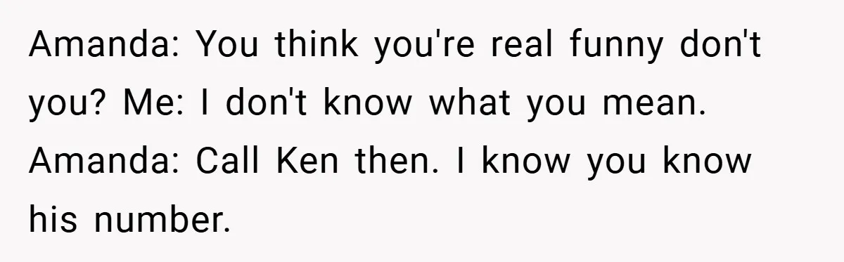 Amanda: You think you're real funny don't you? Me: I don't know what you mean. Amanda: Call Ken then. I know you know his number.