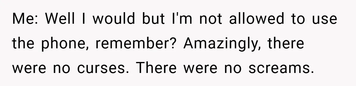 Me: Well I would but I'm not allowed to use the phone, remember? Amazingly, there were no curses. There were no screams.