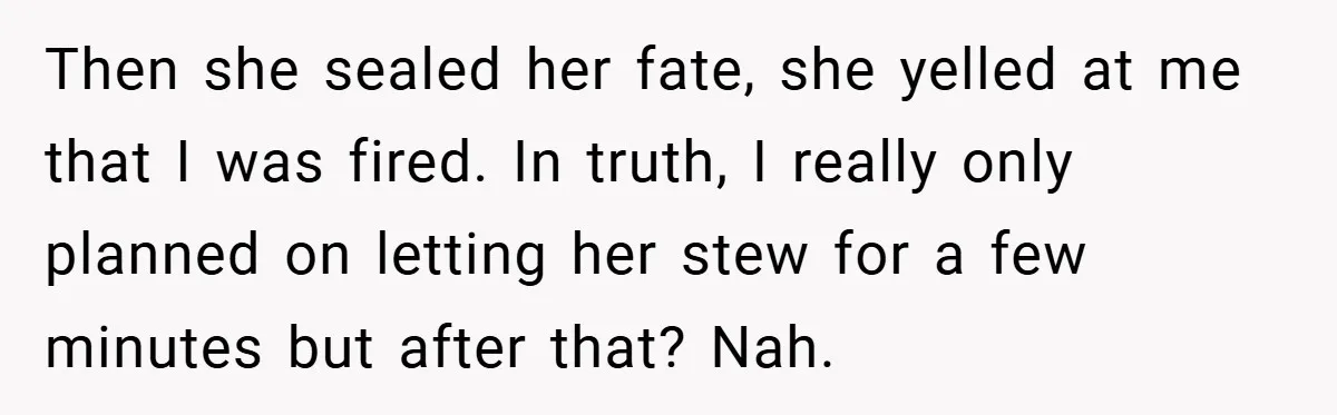 Then she sealed her fate, she yelled at me that I was fired. In truth, I really only planned on letting her stew for a few minutes but after that?...