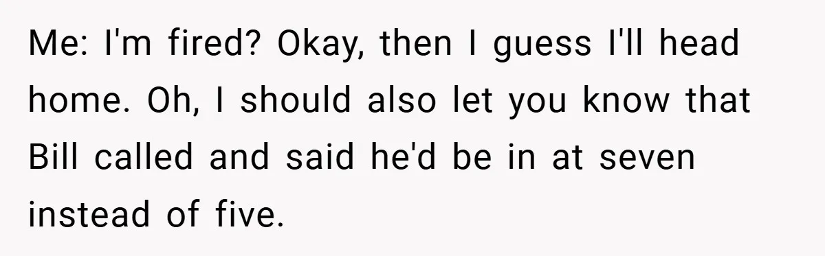 Me: I'm fired? Okay, then I guess I'll head home. Oh, I should also let you know that Bill called and said he'd be in at seven instead of five.