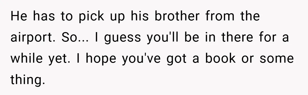 He has to pick up his brother from the airport. So... I guess you'll be in there for a while yet. I hope you've got a book or some thing.