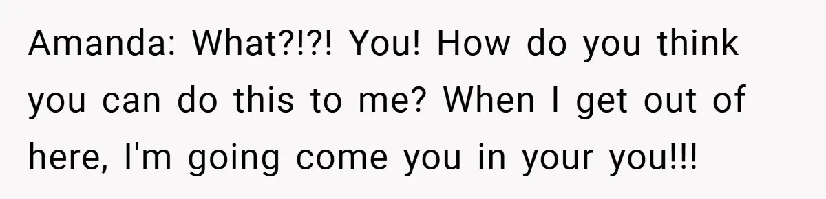 Amanda: What?!?! You! How do you think you can do this to me? When I get out of here, I'm going come you in your you!!!