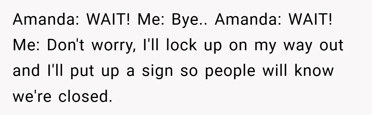 Amanda: WAIT! Me: Bye.. Amanda: WAIT! Me: Don't worry, I'll lock up on my way out and I'll put up a sign so people will know we're closed.