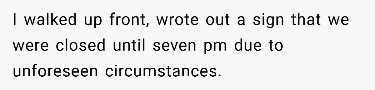 I walked up front, wrote out a sign that we were closed until seven pm due to unforeseen circumstances.