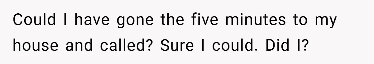 Could I have gone the five minutes to my house and called? Sure I could. Did I?