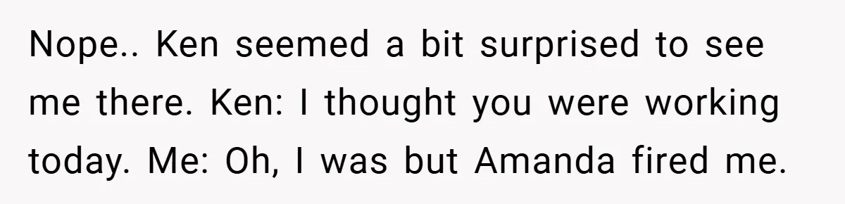 Nope.. Ken seemed a bit surprised to see me there. Ken: I thought you were working today. Me: Oh, I was but Amanda fired me.