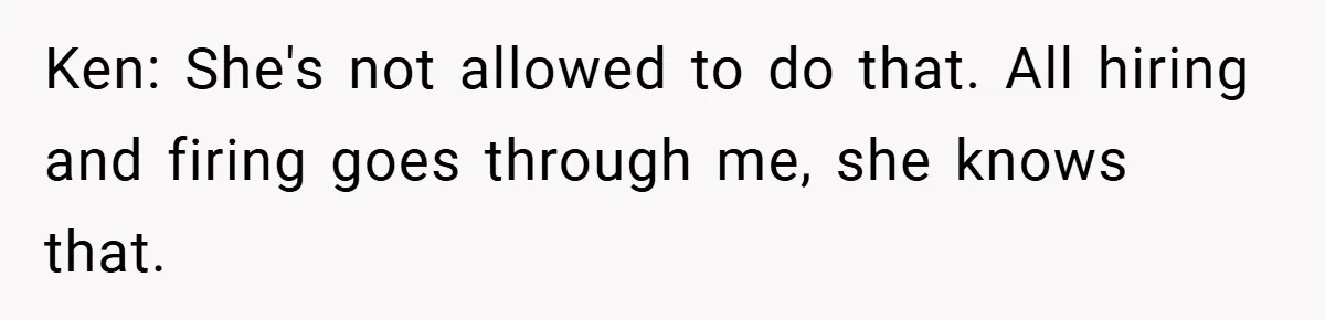 Ken: She's not allowed to do that. All hiring and firing goes through me, she knows that.