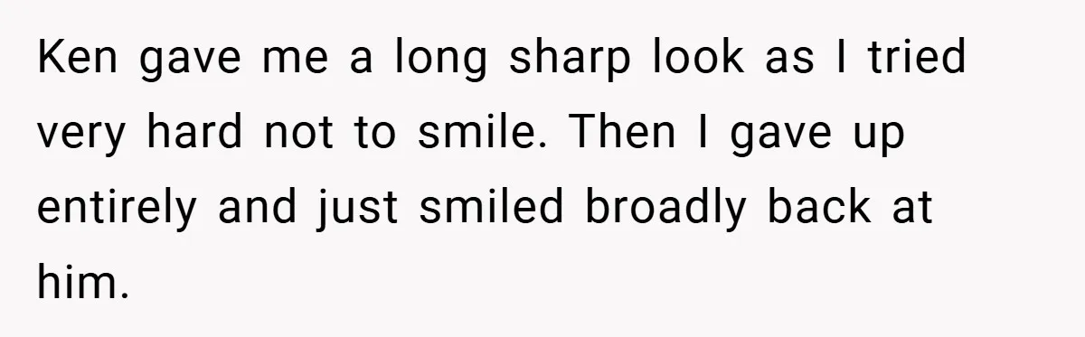 Ken gave me a long sharp look as I tried very hard not to smile. Then I gave up entirely and just smiled broadly back at him.