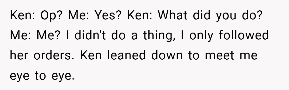 Ken: Op? Me: Yes? Ken: What did you do? Me: Me? I didn't do a thing, I only followed her orders. Ken leaned down to meet me eye to eye.