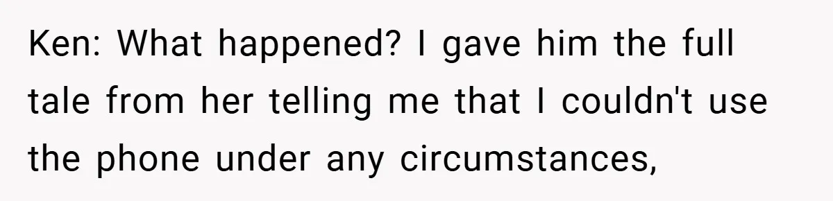Ken: What happened? I gave him the full tale from her telling me that I couldn't use the phone under any circumstances,