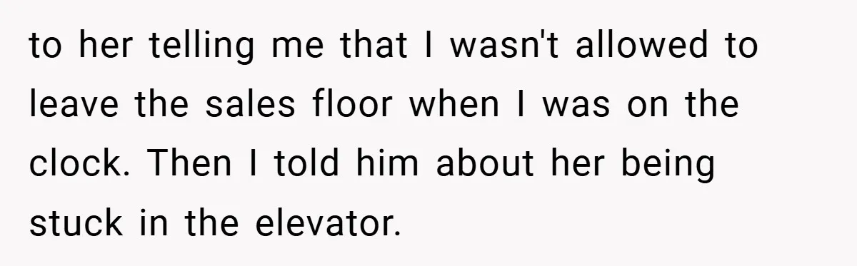 to her telling me that I wasn't allowed to leave the sales floor when I was on the clock. Then I told him about her being stuck in the elevator.