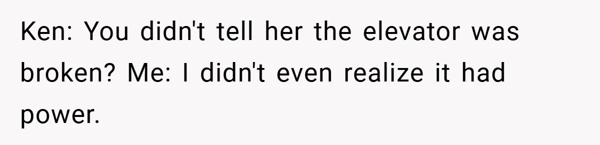 Ken: You didn't tell her the elevator was broken? Me: I didn't even realize it had power.