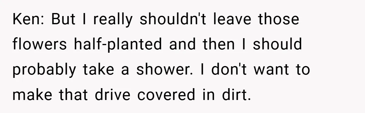 Ken: But I really shouldn't leave those flowers half-planted and then I should probably take a shower. I don't want to make that drive covered in dirt.