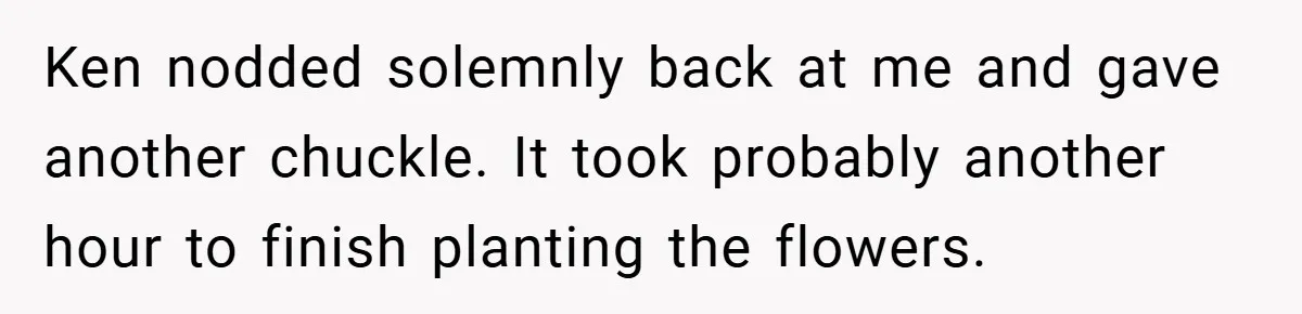 Ken nodded solemnly back at me and gave another chuckle. It took probably another hour to finish planting the flowers.