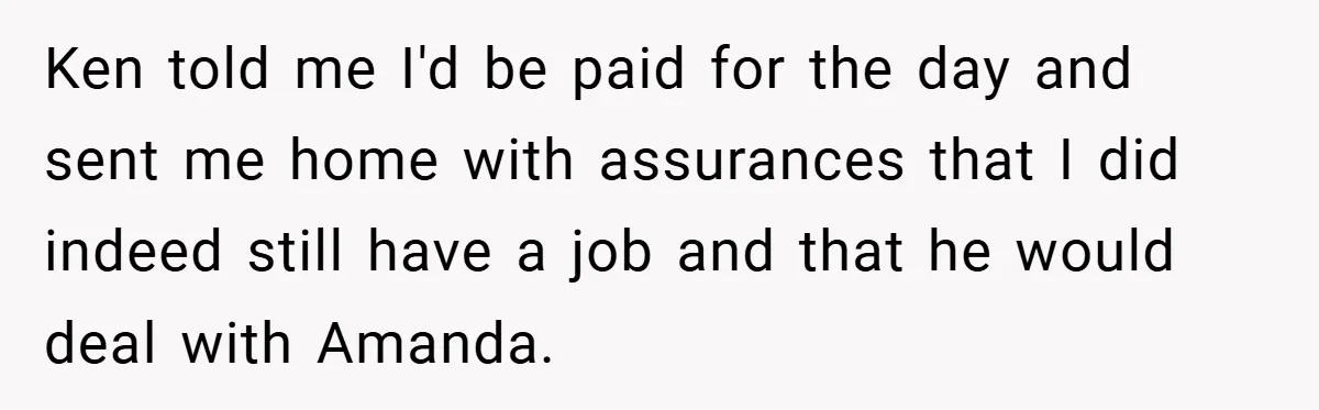 Ken told me I'd be paid for the day and sent me home with assurances that I did indeed still have a job and that he would deal with Amanda.