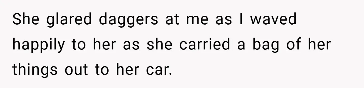 She glared daggers at me as I waved happily to her as she carried a bag of her things out to her car.