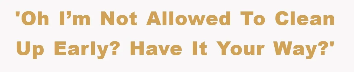 'Oh I’m not allowed to clean up early? Have it your way?'