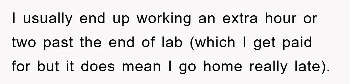I usually end up working an extra hour or two past the end of lab (which I get paid for but it does mean I go home really late).