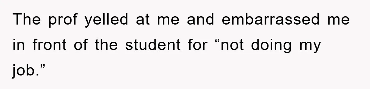 The prof yelled at me and embarrassed me in front of the student for “not doing my job.”