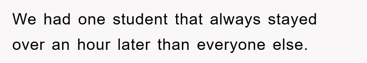 We had one student that always stayed over an hour later than everyone else.