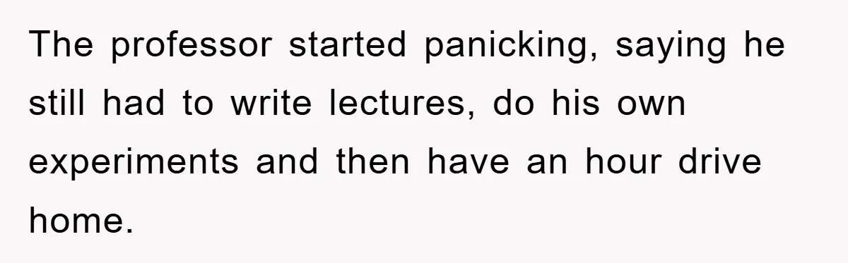 The professor started panicking, saying he still had to write lectures, do his own experiments and then have an hour drive home.
