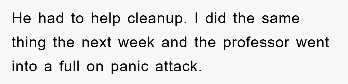 He had to help cleanup. I did the same thing the next week and the professor went into a full on panic attack.