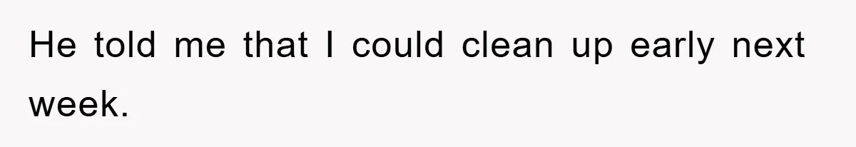 He told me that I could clean up early next week.