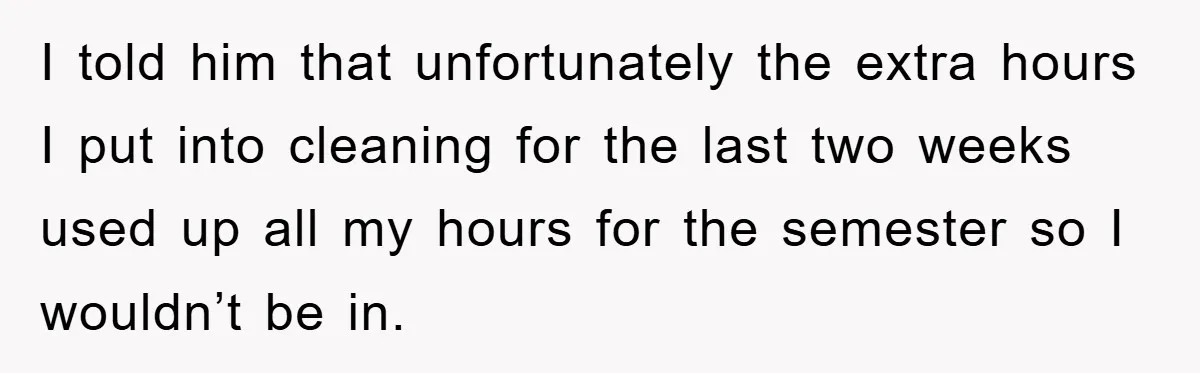 I told him that unfortunately the extra hours I put into cleaning for the last two weeks used up all my hours for the semester so I wouldn’t be in.