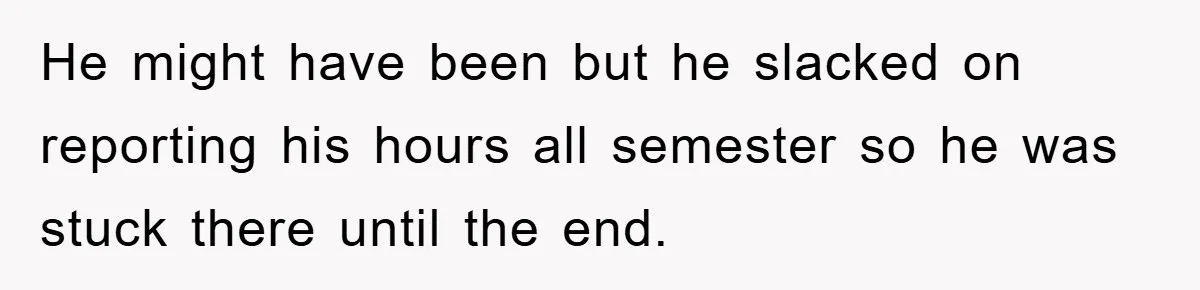 He might have been but he slacked on reporting his hours all semester so he was stuck there until the end.