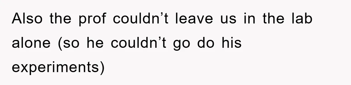 Also the prof couldn’t leave us in the lab alone (so he couldn’t go do his experiments)